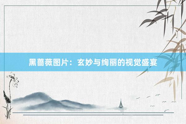黑蔷薇图片：玄妙与绚丽的视觉盛宴